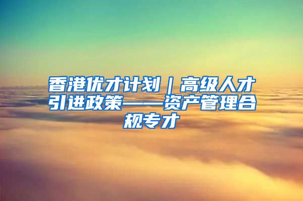 香港优才计划｜高级人才引进政策——资产管理合规专才
