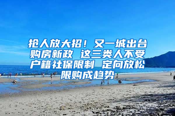 抢人放大招！又一城出台购房新政 这三类人不受户籍社保限制 定向放松限购成趋势