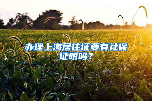 办理上海居住证要有社保证明吗？