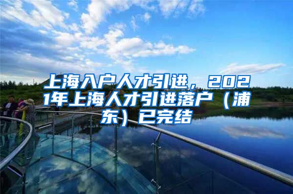 上海入户人才引进，2021年上海人才引进落户（浦东）已完结