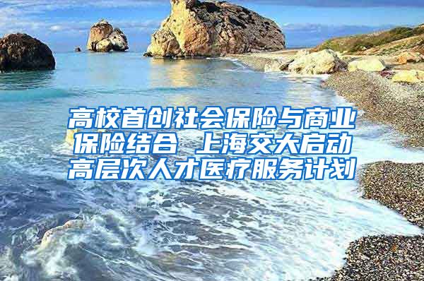 高校首创社会保险与商业保险结合 上海交大启动高层次人才医疗服务计划