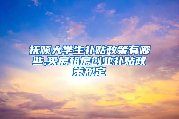 抚顺大学生补贴政策有哪些,买房租房创业补贴政策规定