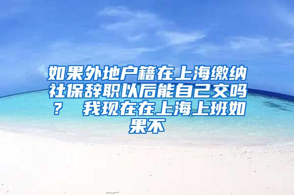 如果外地户籍在上海缴纳社保辞职以后能自己交吗？ 我现在在上海上班如果不