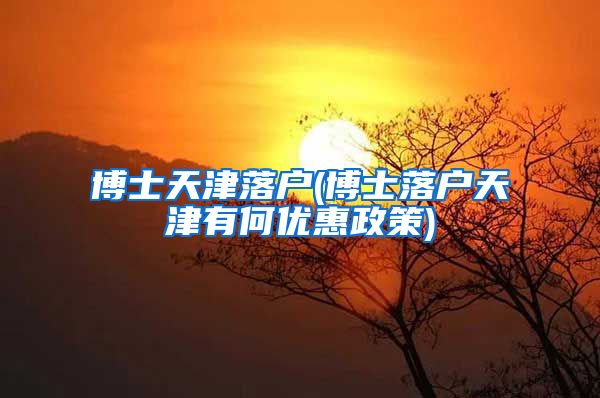 博士天津落户(博士落户天津有何优惠政策)