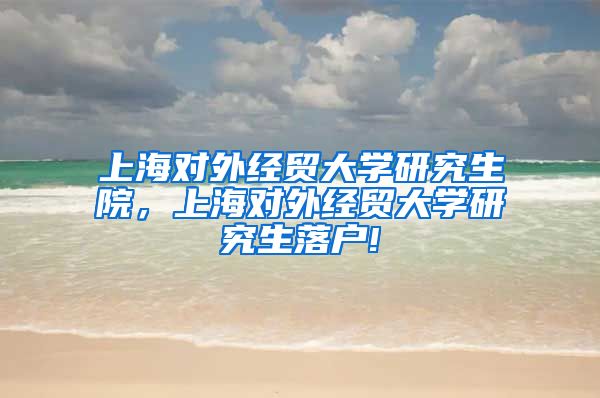 上海对外经贸大学研究生院，上海对外经贸大学研究生落户!