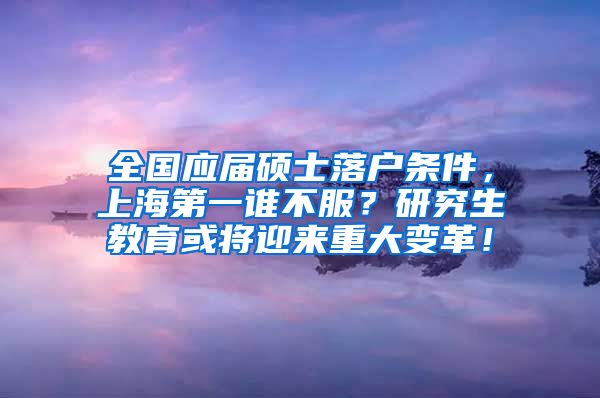 全国应届硕士落户条件，上海第一谁不服？研究生教育或将迎来重大变革！