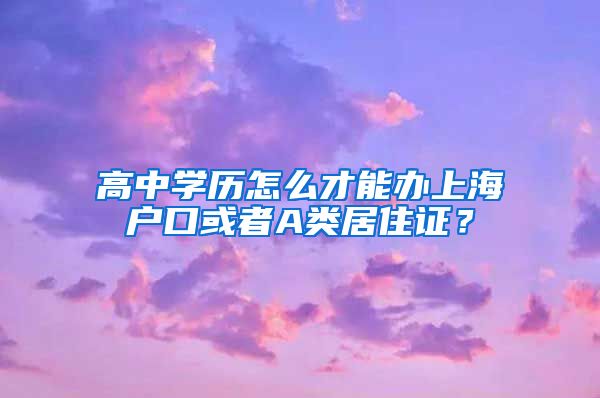 高中学历怎么才能办上海户口或者A类居住证？