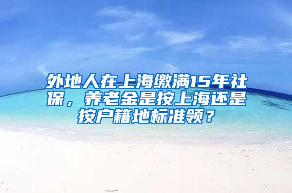 外地人在上海缴满15年社保，养老金是按上海还是按户籍地标准领？