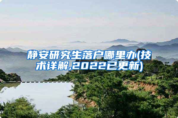 静安研究生落户哪里办(技术详解,2022已更新)