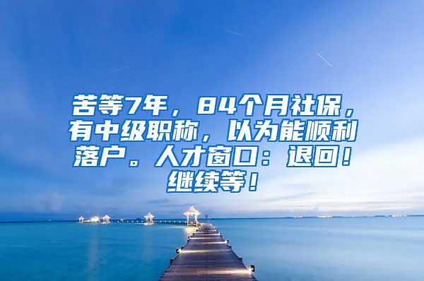 苦等7年，84个月社保，有中级职称，以为能顺利落户。人才窗口：退回！继续等！
