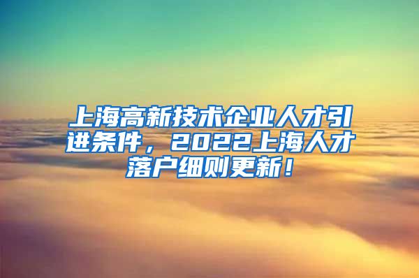 上海高新技术企业人才引进条件，2022上海人才落户细则更新！