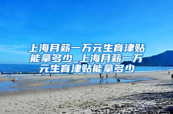 上海月薪一万元生育津贴能拿多少_上海月薪一万元生育津贴能拿多少