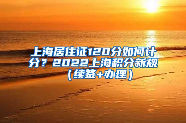 上海居住证120分如何计分?2022上海积分新规(续签+办理)