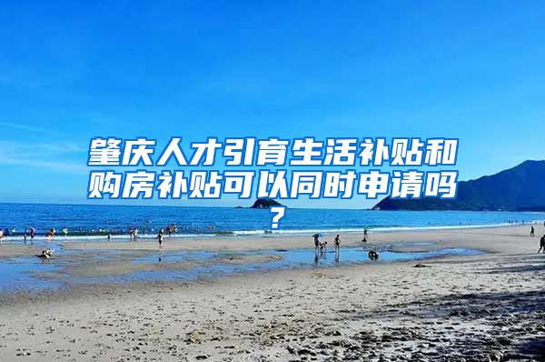 肇庆人才引育生活补贴和购房补贴可以同时申请吗？