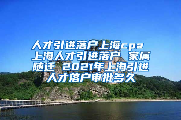 人才引进落户上海cpa 上海人才引进落户 家属随迁 2021年上海引进人才落户审批多久