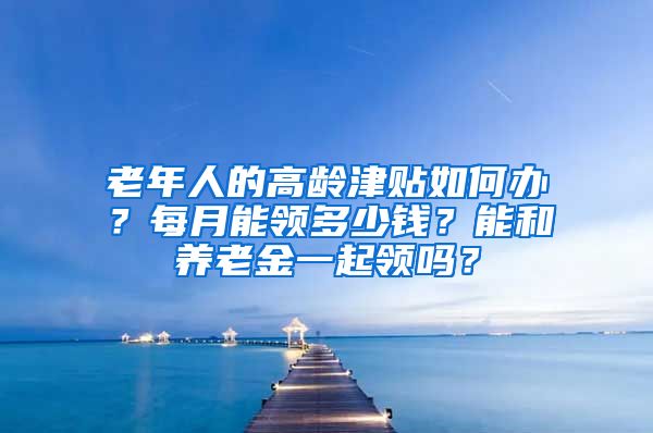 老年人的高龄津贴如何办？每月能领多少钱？能和养老金一起领吗？