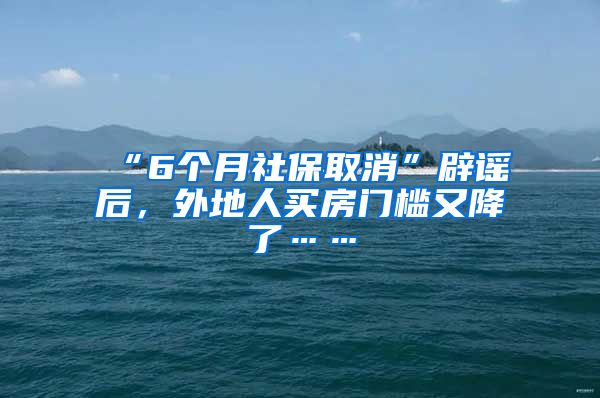 “6个月社保取消”辟谣后，外地人买房门槛又降了……