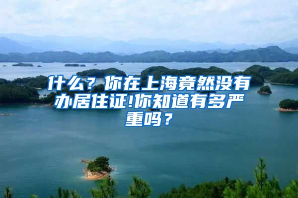 什么？你在上海竟然没有办居住证!你知道有多严重吗？