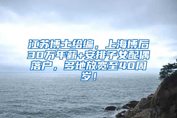 江苏博士给编，上海博后30万年薪+安排子女配偶落户，多地放宽至40周岁！