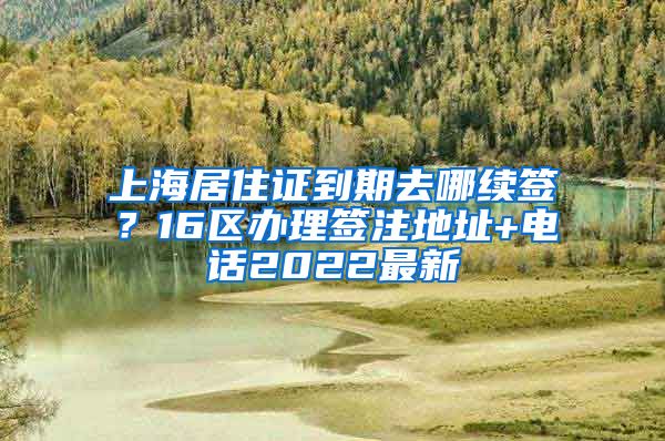 上海居住证到期去哪续签？16区办理签注地址+电话2022最新