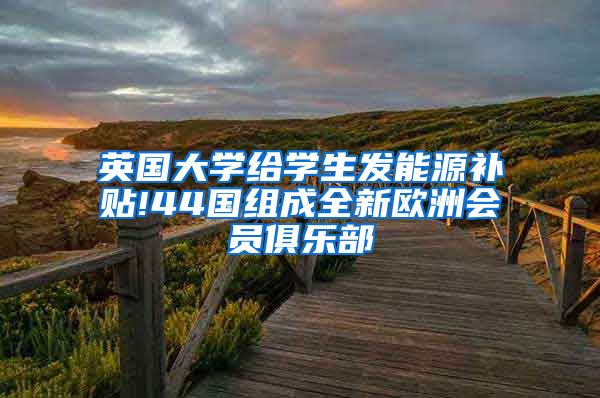 英国大学给学生发能源补贴!44国组成全新欧洲会员俱乐部