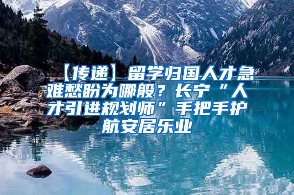 【传递】留学归国人才急难愁盼为哪般？长宁“人才引进规划师”手把手护航安居乐业