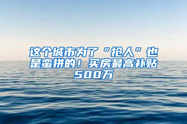 这个城市为了“抢人”也是蛮拼的！买房最高补贴500万
