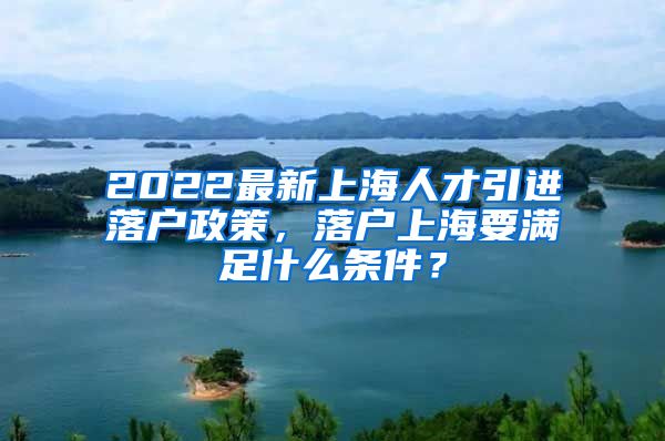 2022最新上海人才引进落户政策，落户上海要满足什么条件？