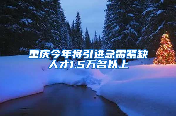 重庆今年将引进急需紧缺人才1.5万名以上