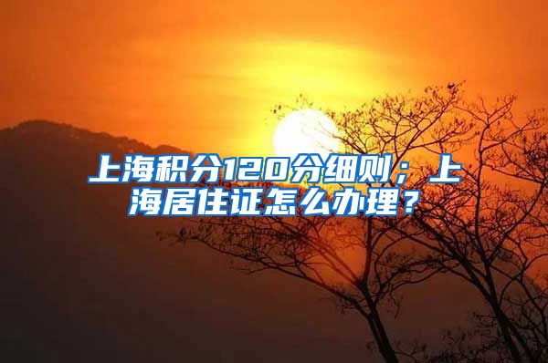 上海积分120分细则；上海居住证怎么办理？