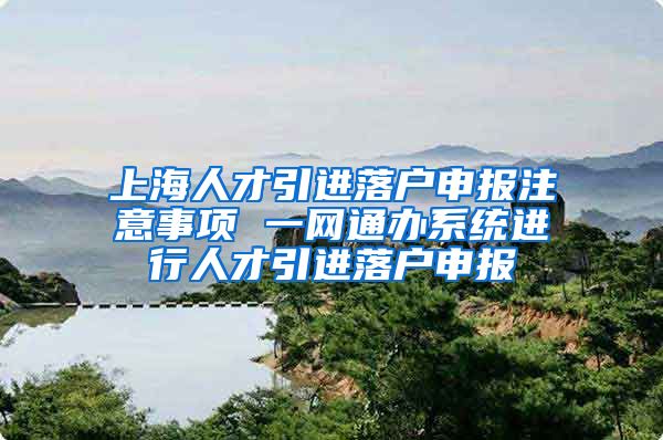 上海人才引进落户申报注意事项 一网通办系统进行人才引进落户申报