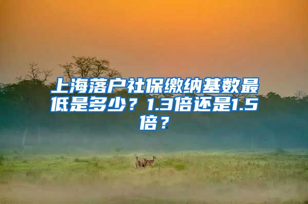 上海落户社保缴纳基数最低是多少？1.3倍还是1.5倍？