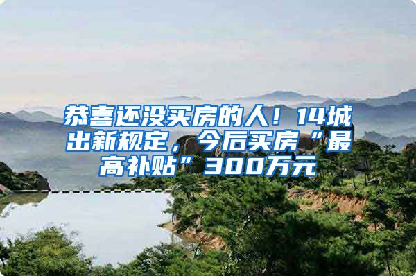 恭喜还没买房的人！14城出新规定，今后买房“最高补贴”300万元