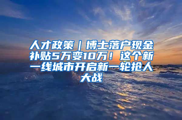 人才政策｜博士落户现金补贴5万变10万！这个新一线城市开启新一轮抢人大战