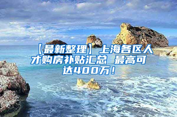【最新整理】上海各区人才购房补贴汇总 最高可达400万！
