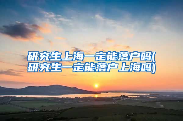 研究生上海一定能落户吗(研究生一定能落户上海吗)