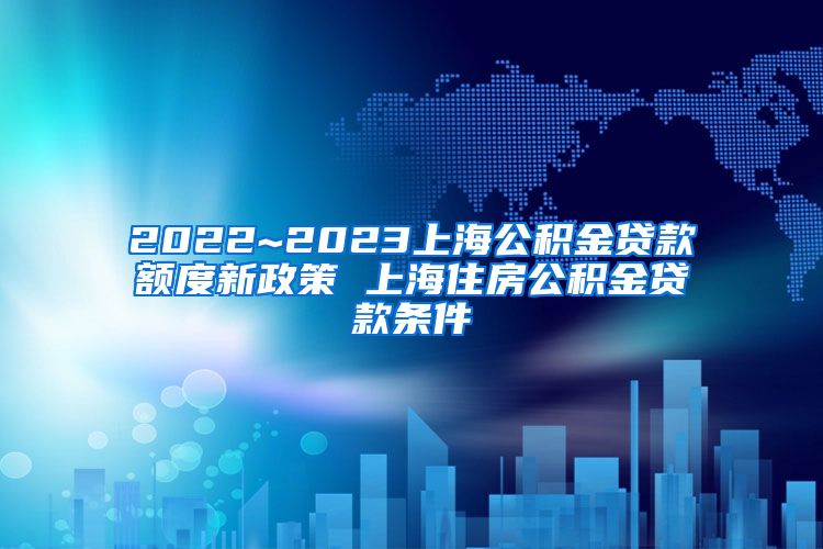2022~2023上海公积金贷款额度新政策 上海住房公积金贷款条件
