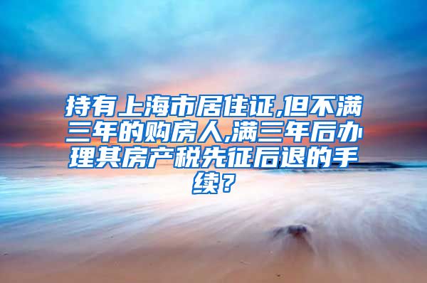 持有上海市居住证,但不满三年的购房人,满三年后办理其房产税先征后退的手续？