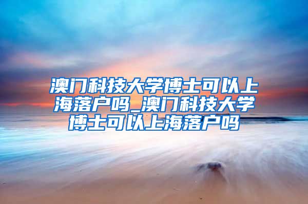 澳门科技大学博士可以上海落户吗_澳门科技大学博士可以上海落户吗