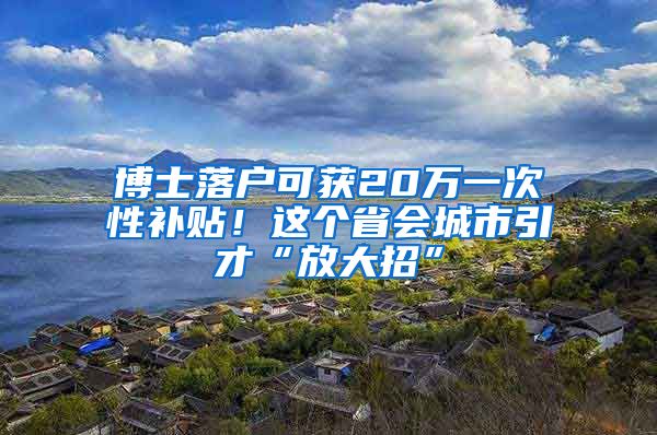 博士落户可获20万一次性补贴！这个省会城市引才“放大招”