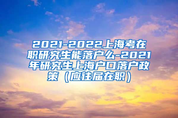 2021-2022上海考在职研究生能落户么-2021年研究生上海户口落户政策（应往届在职）