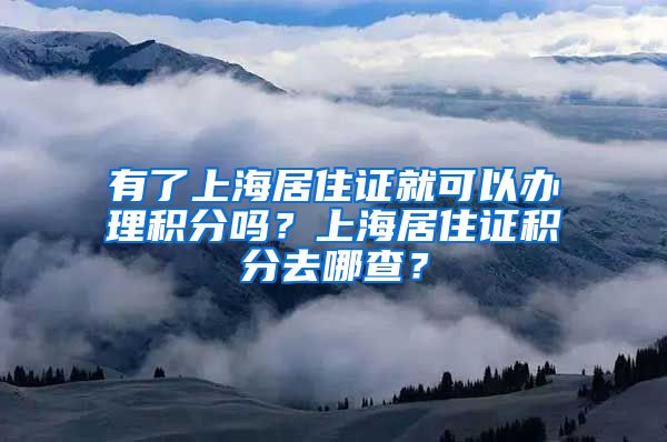 有了上海居住证就可以办理积分吗？上海居住证积分去哪查？