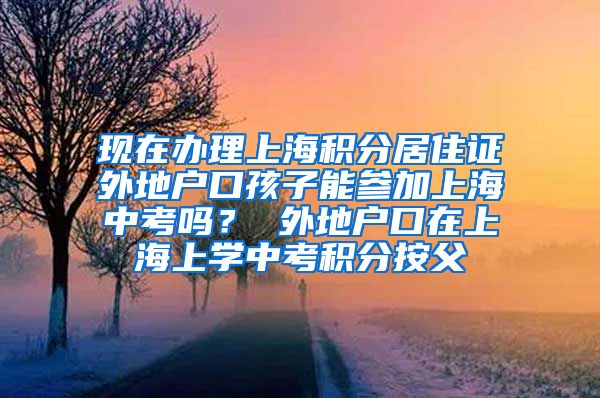 现在办理上海积分居住证外地户口孩子能参加上海中考吗？ 外地户口在上海上学中考积分按父