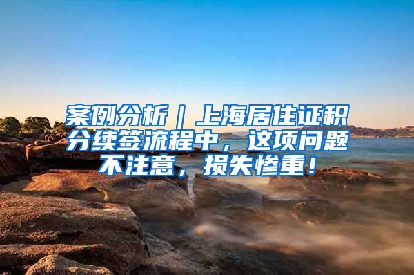 案例分析｜上海居住证积分续签流程中，这项问题不注意，损失惨重！