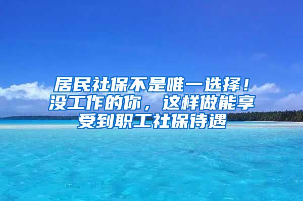 居民社保不是唯一选择！没工作的你，这样做能享受到职工社保待遇