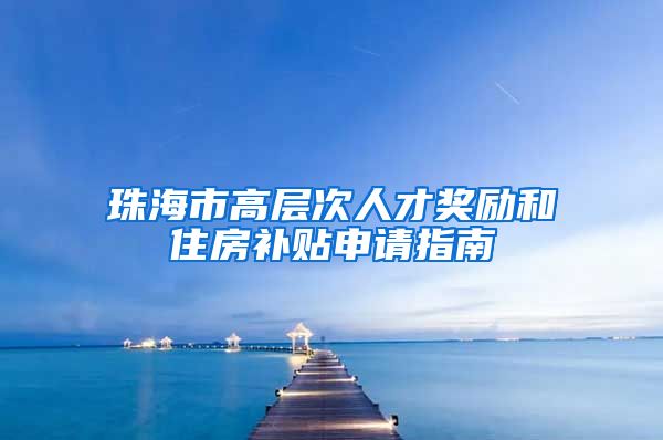 珠海市高层次人才奖励和住房补贴申请指南