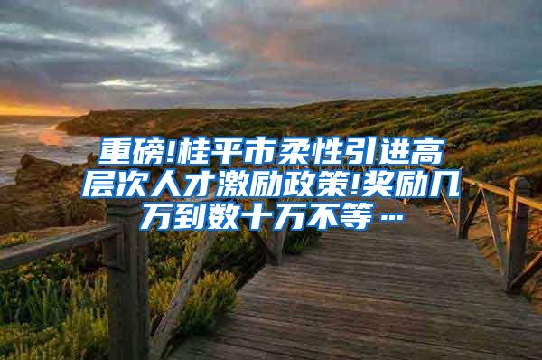 重磅!桂平市柔性引进高层次人才激励政策!奖励几万到数十万不等…