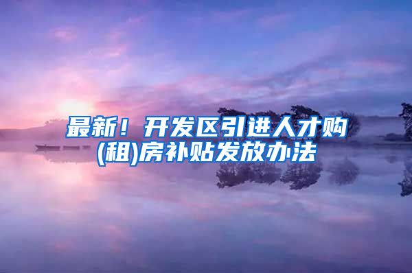最新！开发区引进人才购(租)房补贴发放办法