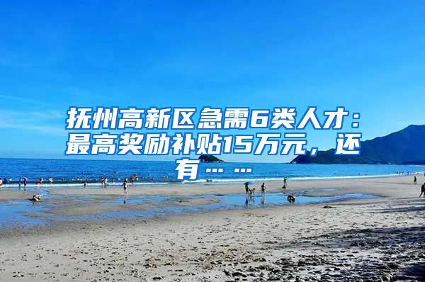 抚州高新区急需6类人才：最高奖励补贴15万元，还有……