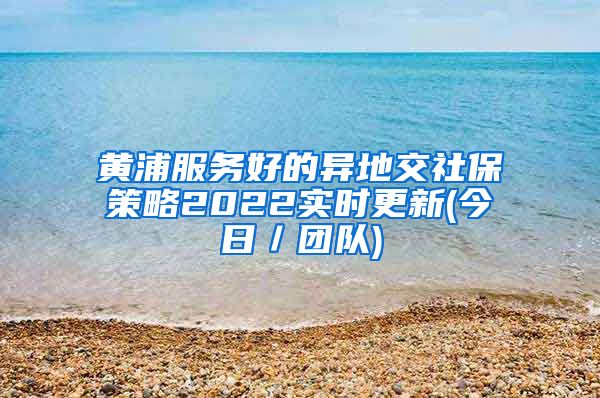 黄浦服务好的异地交社保策略2022实时更新(今日／团队)